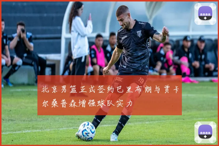 北京男篮正式签约巴里布朗与贾卡尔桑普森增强球队实力